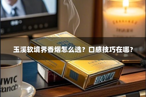 玉溪软境界香烟怎么选？口感技巧在哪？