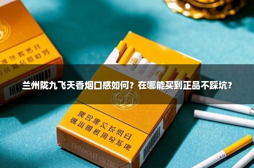 兰州陇九飞天香烟口感如何？在哪能买到正品不踩坑？